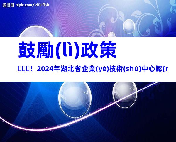 鼓勵(lì)政策！2024年湖北省企業(yè)技術(shù)中心認(rèn)定流程、申報(bào)條件